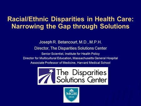 Racial/Ethnic Disparities in Health Care: Narrowing the Gap through Solutions Joseph R. Betancourt, M.D., M.P.H. Director, The Disparities Solutions Center.