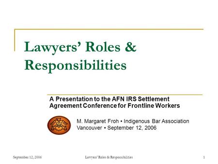 September 12, 2006Lawyers' Roles & Responsibilities1 Lawyers’ Roles & Responsibilities A Presentation to the AFN IRS Settlement Agreement Conference for.