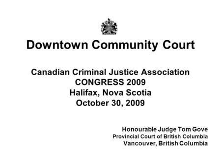 Downtown Community Court Canadian Criminal Justice Association CONGRESS 2009 Halifax, Nova Scotia October 30, 2009 Honourable Judge Tom Gove Provincial.