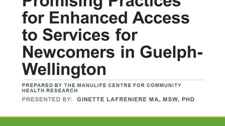 Promising Practices for Enhanced Access to Services for Newcomers in Guelph- Wellington PREPARED BY THE MANULIFE CENTRE FOR COMMUNITY HEALTH RESEARCH PRESENTED.