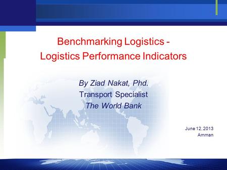 Benchmarking Logistics - Logistics Performance Indicators By Ziad Nakat, Phd. Transport Specialist The World Bank June 12, 2013 Amman.