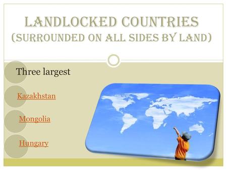 LANDLOCKED COUNTRIES (SURROUNDED ON ALL SIDES BY LAND) Three largest Kazakhstan Mongolia Hungary.