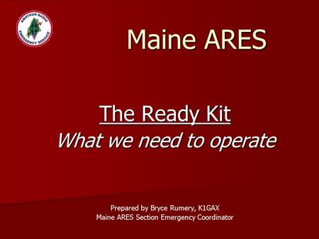 Maine ARES The Ready Kit What we need to operate Prepared by Bryce Rumery, K1GAX Maine ARES Section Emergency Coordinator.