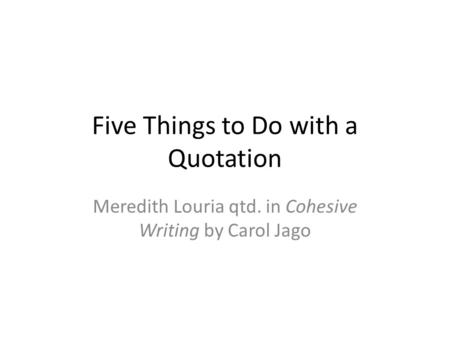 Five Things to Do with a Quotation Meredith Louria qtd. in Cohesive Writing by Carol Jago.