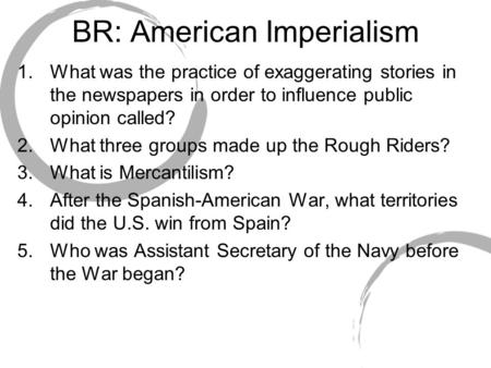 BR: American Imperialism 1.What was the practice of exaggerating stories in the newspapers in order to influence public opinion called? 2.What three groups.