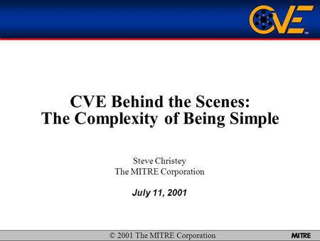  1 CVE Behind the Scenes: The Complexity of Being Simple Steve Christey The MITRE Corporation July 11, 2001 © 2001 The MITRE Corporation.