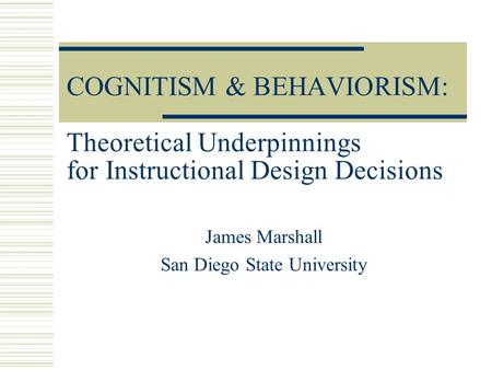 COGNITISM & BEHAVIORISM: Theoretical Underpinnings for Instructional Design Decisions James Marshall San Diego State University.