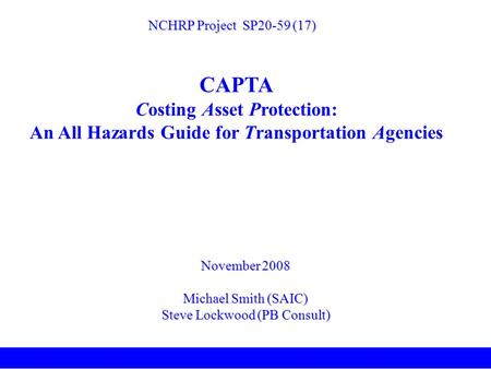November 2008 Michael Smith (SAIC) Steve Lockwood (PB Consult) NCHRP Project SP20-59 (17) CAPTA Costing Asset Protection: An All Hazards Guide for Transportation.
