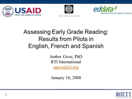 1 Assessing Early Grade Reading: Results from Pilots in English, French and Spanish Amber Gove, PhD RTI International January 16, 2008