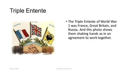 Triple Entente The Triple Entente of World War 1 was France, Great Britain, and Russia. And this photo shows them shaking hands as in an agreement to work.