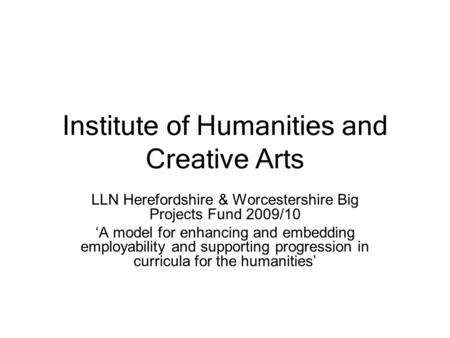 Institute of Humanities and Creative Arts LLN Herefordshire & Worcestershire Big Projects Fund 2009/10 ‘A model for enhancing and embedding employability.
