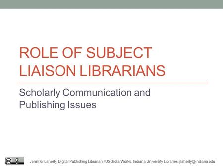 ROLE OF SUBJECT LIAISON LIBRARIANS Scholarly Communication and Publishing Issues Jennifer Laherty, Digital Publishing Librarian, IUScholarWorks: Indiana.