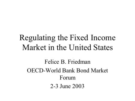 Regulating the Fixed Income Market in the United States Felice B. Friedman OECD-World Bank Bond Market Forum 2-3 June 2003.