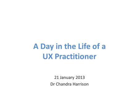 A Day in the Life of a UX Practitioner 21 January 2013 Dr Chandra Harrison.