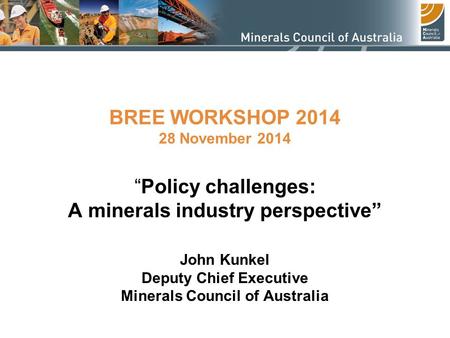 BREE WORKSHOP 2014 28 November 2014 “Policy challenges: A minerals industry perspective” John Kunkel Deputy Chief Executive Minerals Council of Australia.