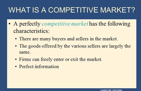 Copyright © 2004 South-Western WHAT IS A COMPETITIVE MARKET? A perfectly competitive market has the following characteristics: There are many buyers and.