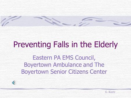 Preventing Falls in the Elderly Eastern PA EMS Council, Boyertown Ambulance and The Boyertown Senior Citizens Center G. Kurtz.