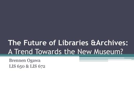 The Future of Libraries &Archives: A Trend Towards the New Museum? Brennen Ogawa LIS 650 & LIS 672.