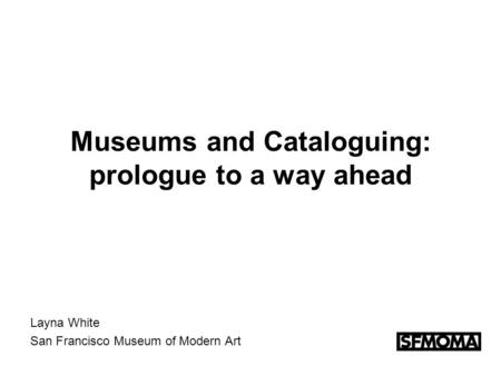 Museums and Cataloguing: prologue to a way ahead Layna White San Francisco Museum of Modern Art.