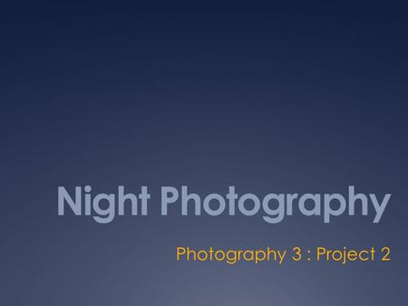 Night Photography Photography 3 : Project 2. Objectives  The student will demonstrate skill, independent thinking, and craftsmanship (artisanship) in.