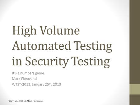 Copyright ©2013, Mark Fioravanti High Volume Automated Testing in Security Testing It’s a numbers game. Mark Fioravanti WTST-2013, January 25 th, 2013.