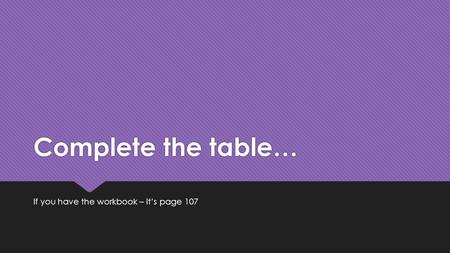 Complete the table… If you have the workbook – it’s page 107.