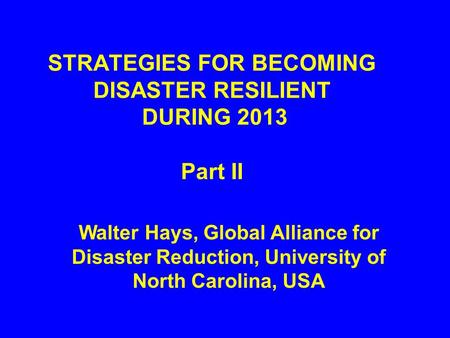 STRATEGIES FOR BECOMING DISASTER RESILIENT DURING 2013 Part II Walter Hays, Global Alliance for Disaster Reduction, University of North Carolina, USA.