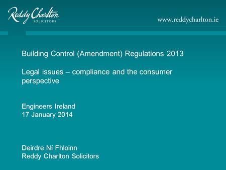 Building Control (Amendment) Regulations 2013 Legal issues – compliance and the consumer perspective Engineers Ireland 17 January 2014 Deirdre Ní Fhloinn.