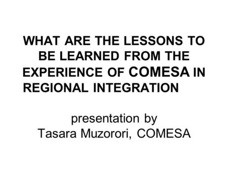 WHAT ARE THE LESSONS TO BE LEARNED FROM THE EXPERIENCE OF COMESA IN REGIONAL INTEGRATION presentation by Tasara Muzorori, COMESA.