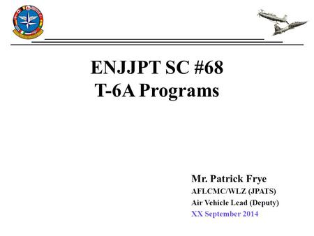 ENJJPT SC #68 T-6A Programs Mr. Patrick Frye AFLCMC/WLZ (JPATS) Air Vehicle Lead (Deputy) XX September 2014.