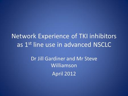 Network Experience of TKI inhibitors as 1 st line use in advanced NSCLC Dr Jill Gardiner and Mr Steve Williamson April 2012.