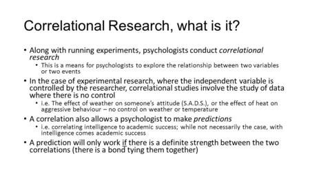 Correlational Research, what is it? Along with running experiments, psychologists conduct correlational research This is a means for psychologists to explore.