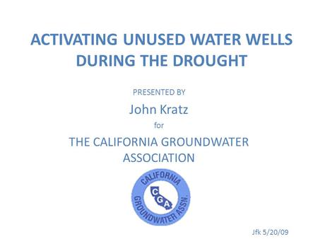 ACTIVATING UNUSED WATER WELLS DURING THE DROUGHT PRESENTED BY John Kratz for THE CALIFORNIA GROUNDWATER ASSOCIATION Jfk 5/20/09.