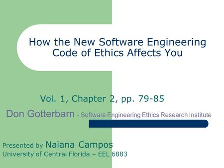How the New Software Engineering Code of Ethics Affects You Vol. 1, Chapter 2, pp. 79-85 Presented by Naiana Campos University of Central Florida – EEL.