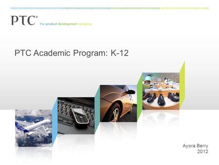PTC Academic Program: K-12 Ayora Berry 2012. 2 PTC: The Product Development Company.