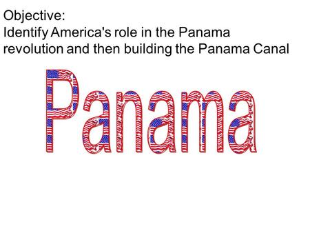 Objective: Identify America's role in the Panama revolution and then building the Panama Canal.