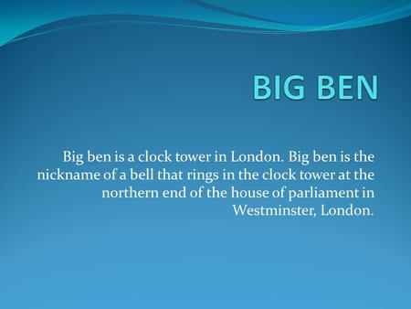 Big ben is a clock tower in London. Big ben is the nickname of a bell that rings in the clock tower at the northern end of the house of parliament in Westminster,
