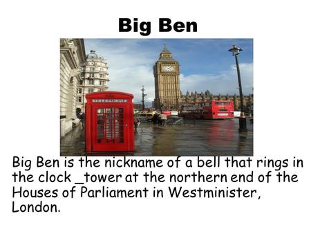 Big Ben Big Ben is the nickname of a bell that rings in the clock _tower at the northern end of the Houses of Parliament in Westminister, London.