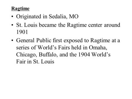 Ragtime Originated in Sedalia, MO St. Louis became the Ragtime center around 1901 General Public first exposed to Ragtime at a series of World’s Fairs.