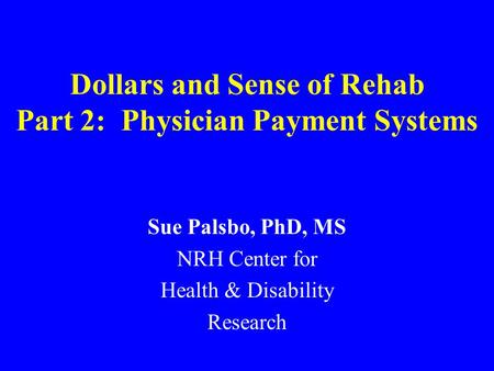 Dollars and Sense of Rehab Part 2: Physician Payment Systems Sue Palsbo, PhD, MS NRH Center for Health & Disability Research.