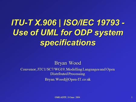 OMG ADTF, 24 June 20041 ITU-T X.906 | ISO/IEC 19793 - Use of UML for ODP system specifications Bryan Wood Convenor, JTC1/SC7/WG19, Modelling Languages.