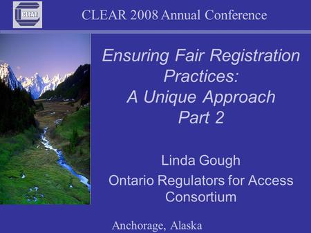 CLEAR 2008 Annual Conference Anchorage, Alaska Ensuring Fair Registration Practices: A Unique Approach Part 2 Linda Gough Ontario Regulators for Access.
