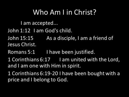 Who Am I in Christ? I am accepted... John 1:12 I am God's child. John 15:15 As a disciple, I am a friend of Jesus Christ. Romans 5:1 I have been justified.