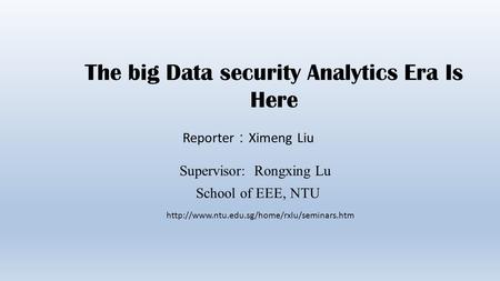 The big Data security Analytics Era Is Here Reporter ： Ximeng Liu Supervisor: Rongxing Lu School of EEE, NTU