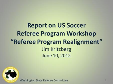 Report on US Soccer Referee Program Workshop “Referee Program Realignment” Jim Kritzberg June 10, 2012 Washington State Referee Committee 1.