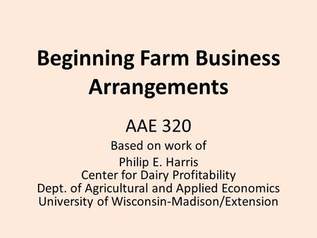 Beginning Farm Business Arrangements AAE 320 Based on work of Philip E. Harris Center for Dairy Profitability Dept. of Agricultural and Applied Economics.