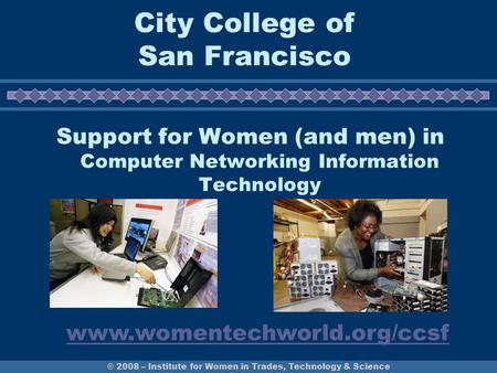 © 2008 – Institute for Women in Trades, Technology & Science City College of San Francisco Support for Women (and men) in Computer Networking Information.
