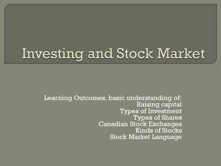 Learning Outcomes, basic understanding of: Raising capital Types of Investment Types of Shares Canadian Stock Exchanges Kinds of Stocks Stock Market Language.