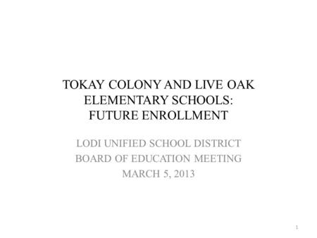 TOKAY COLONY AND LIVE OAK ELEMENTARY SCHOOLS: FUTURE ENROLLMENT LODI UNIFIED SCHOOL DISTRICT BOARD OF EDUCATION MEETING MARCH 5, 2013 1.