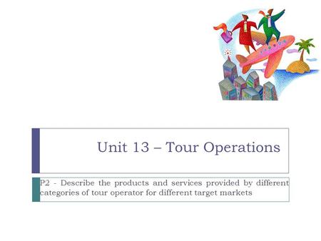 Unit 13 – Tour Operations P2 - Describe the products and services provided by different categories of tour operator for different target markets 1.